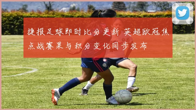 捷报足球即时比分更新 英超欧冠焦点战赛果与积分变化同步发布