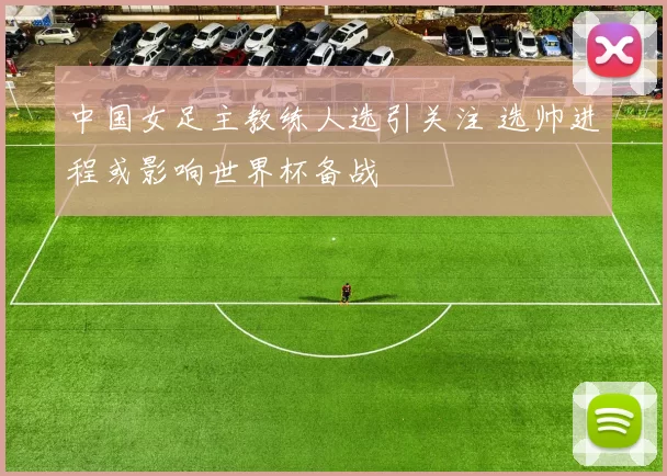 中国女足主教练人选引关注 选帅进程或影响世界杯备战
