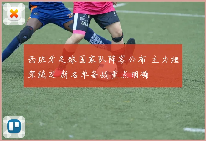 西班牙足球国家队阵容公布 主力框架稳定 新名单备战重点明确