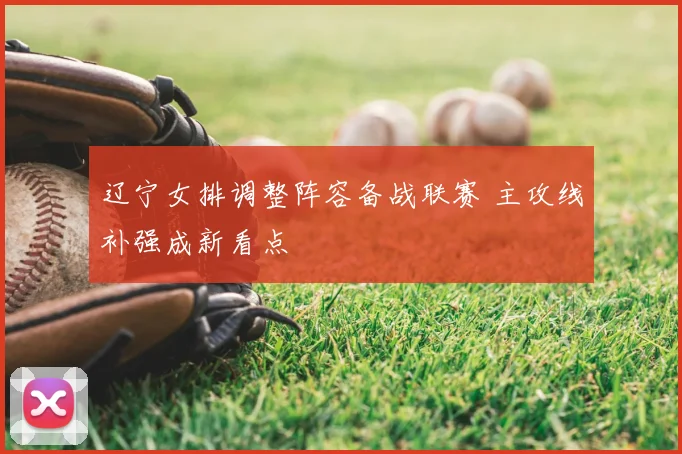 辽宁女排调整阵容备战联赛 主攻线补强成新看点