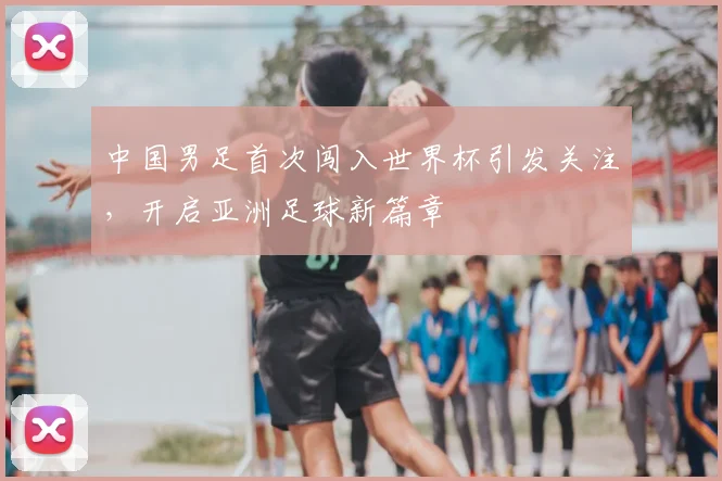 中国男足首次闯入世界杯引发关注,开启亚洲足球新篇章