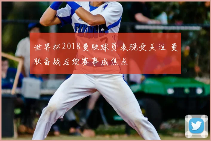 世界杯2018曼联球员表现受关注 曼联备战后续赛事成焦点