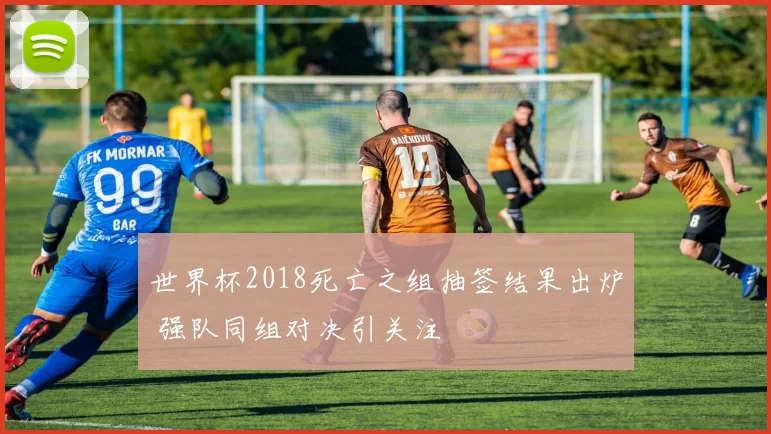 世界杯2018死亡之组抽签结果出炉 强队同组对决引关注