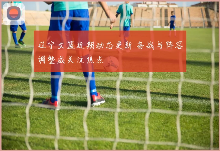 辽宁女篮近期动态更新 备战与阵容调整成关注焦点