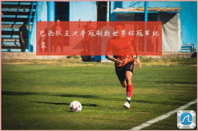 巴西队五次夺冠刷新世界杯冠军纪录