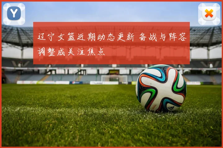 辽宁女篮近期动态更新 备战与阵容调整成关注焦点