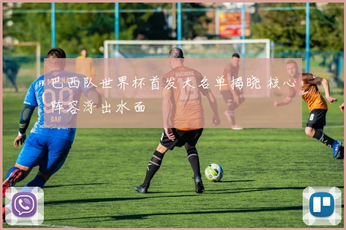 巴西队世界杯首发大名单揭晓 核心阵容浮出水面