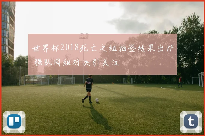 世界杯2018死亡之组抽签结果出炉 强队同组对决引关注