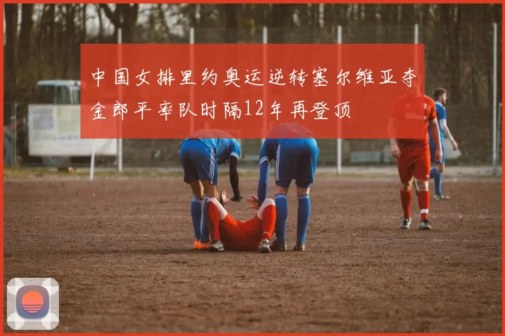 中国女排里约奥运逆转塞尔维亚夺金郎平率队时隔12年再登顶