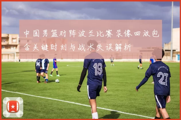 中国男篮对阵波兰比赛录像回放包含关键时刻与战术失误解析