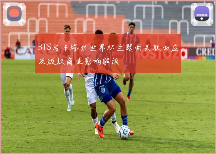 BTS与卡塔尔世界杯主题曲关联回应及版权商业影响解读