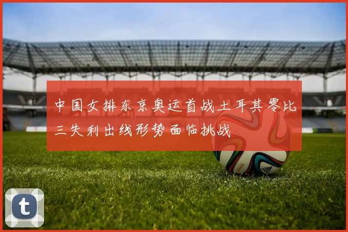 中国女排东京奥运首战土耳其零比三失利出线形势面临挑战