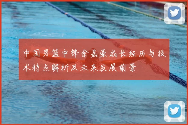 中国男篮中锋余嘉豪成长经历与技术特点解析及未来发展前景