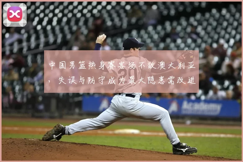 中国男篮热身赛客场不敌澳大利亚，失误与防守成为最大隐患需改进