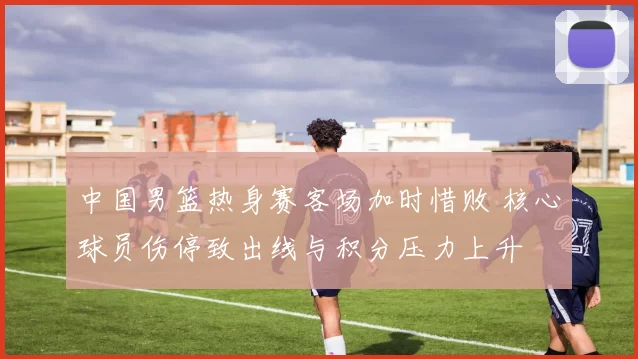 中国男篮热身赛客场加时惜败 核心球员伤停致出线与积分压力上升