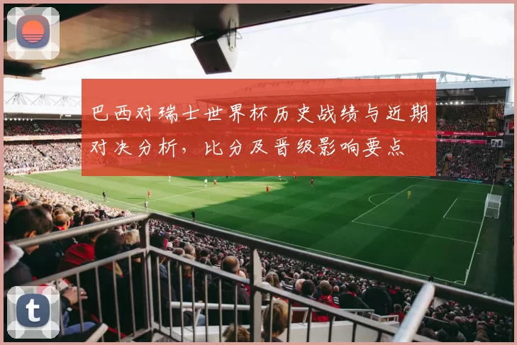 巴西对瑞士世界杯历史战绩与近期对决分析，比分及晋级影响要点