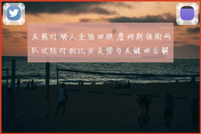 灰熊对湖人全场回顾 詹姆斯领衔两队攻防对抗比分走势与关键回合解析