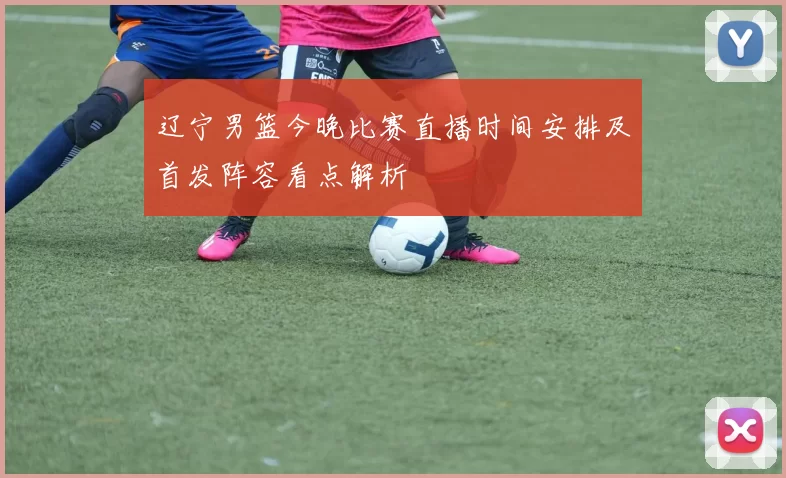 辽宁男篮今晚比赛直播时间安排及首发阵容看点解析