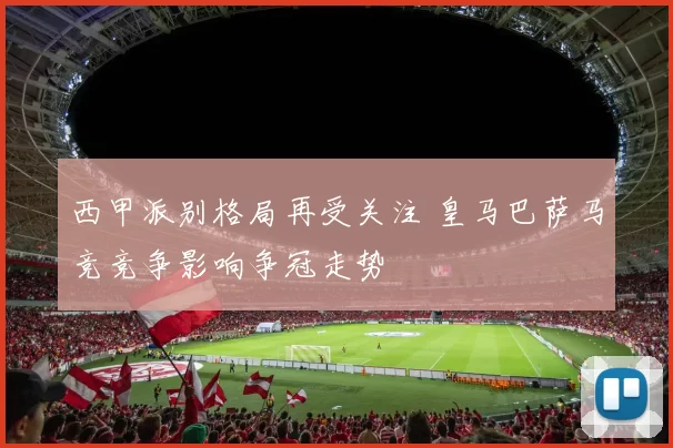 西甲派别格局再受关注 皇马巴萨马竞竞争影响争冠走势