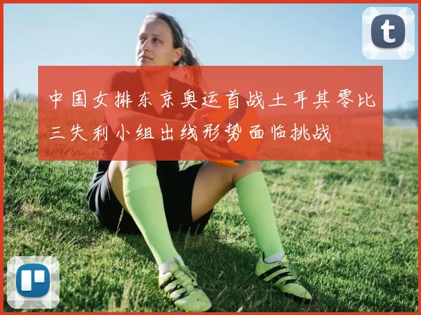 中国女排东京奥运首战土耳其零比三失利小组出线形势面临挑战