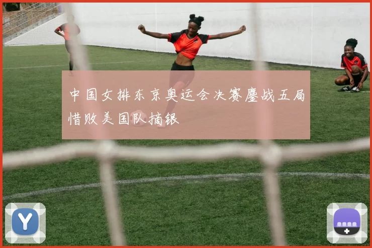 中国女排东京奥运会决赛鏖战五局惜败美国队摘银