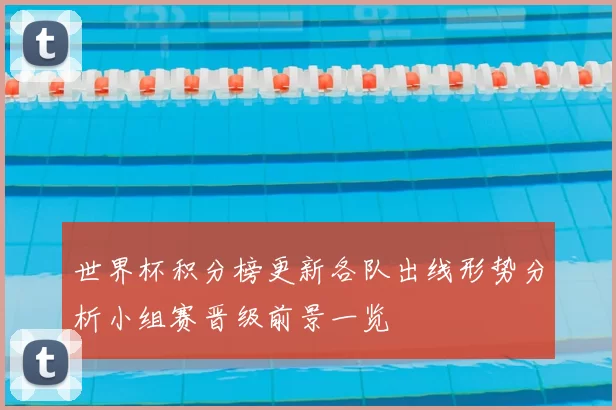 世界杯积分榜更新各队出线形势分析小组赛晋级前景一览