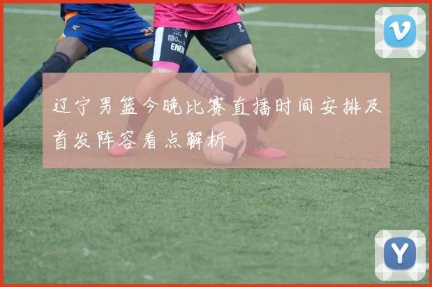 辽宁男篮今晚比赛直播时间安排及首发阵容看点解析