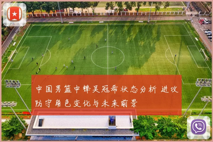 中国男篮中锋吴冠希状态分析 进攻防守角色变化与未来前景