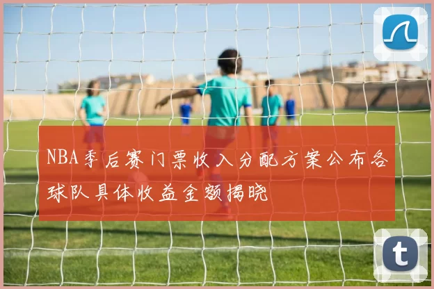 NBA季后赛门票收入分配方案公布各球队具体收益金额揭晓