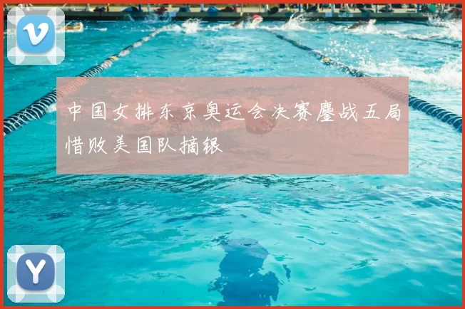 中国女排东京奥运会决赛鏖战五局惜败美国队摘银