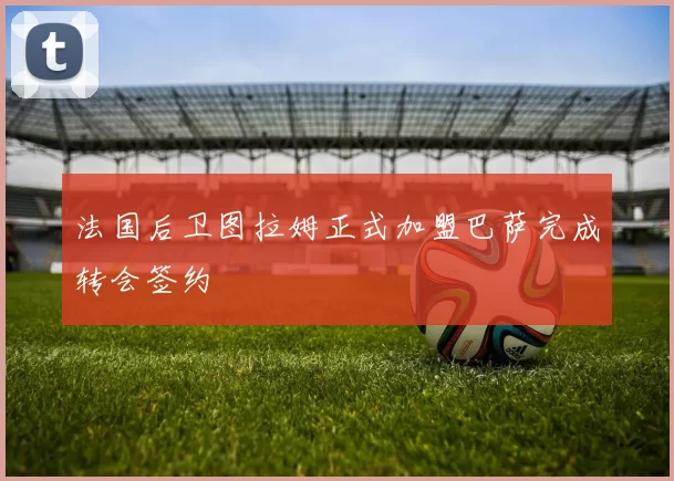 法国后卫图拉姆正式加盟巴萨完成转会签约