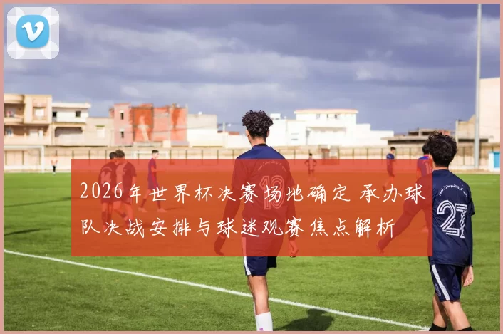 2026年世界杯决赛场地确定 承办球队决战安排与球迷观赛焦点解析