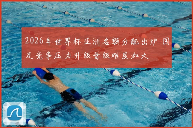 2026年世界杯亚洲名额分配出炉 国足竞争压力升级晋级难度加大