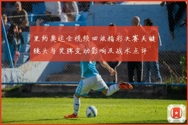 里约奥运会视频回放精彩决赛关键镜头与奖牌变动影响及战术点评