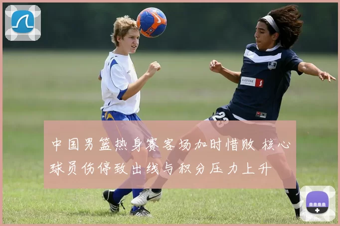 中国男篮热身赛客场加时惜败 核心球员伤停致出线与积分压力上升