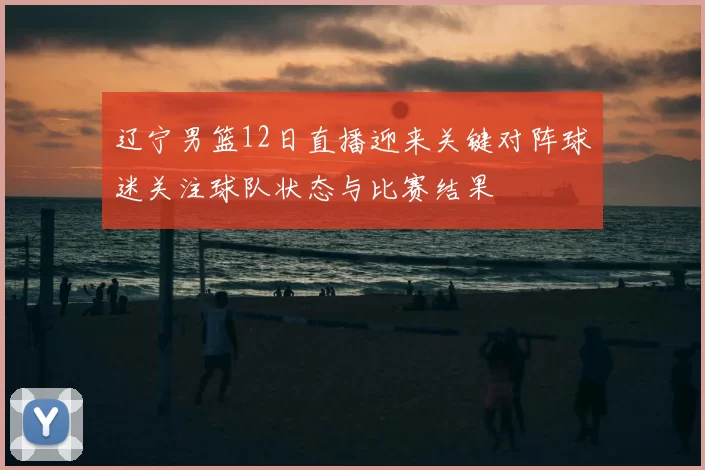 辽宁男篮12日直播迎来关键对阵球迷关注球队状态与比赛结果